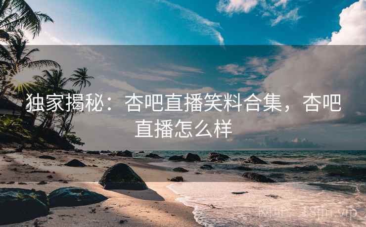 独家揭秘：杏吧直播笑料合集，杏吧直播怎么样
