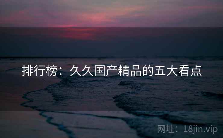 排行榜：久久国产精品的五大看点