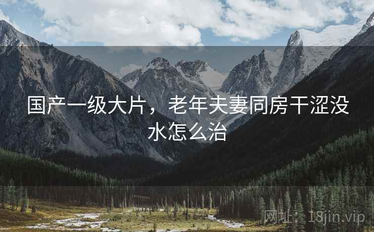 国产一级大片，老年夫妻同房干涩没水怎么治