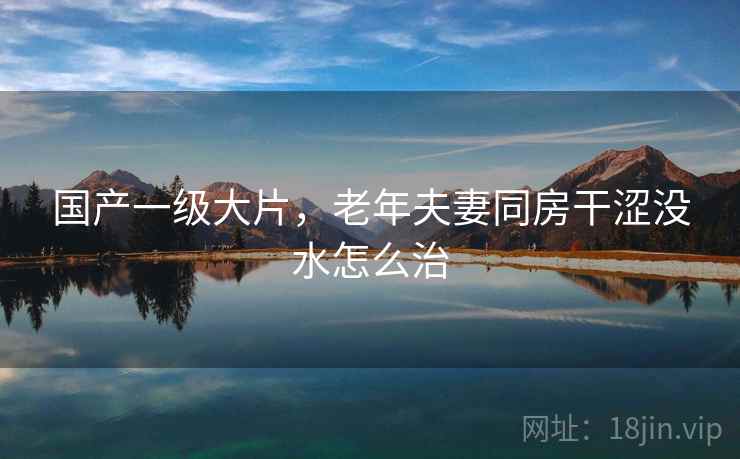 国产一级大片，老年夫妻同房干涩没水怎么治