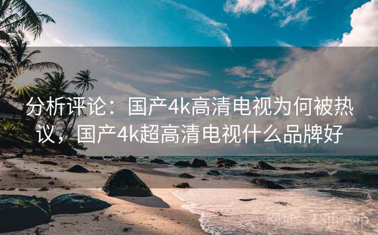 分析评论：国产4k高清电视为何被热议，国产4k超高清电视什么品牌好