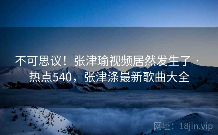 不可思议！张津瑜视频居然发生了 · 热点540，张津涤最新歌曲大全