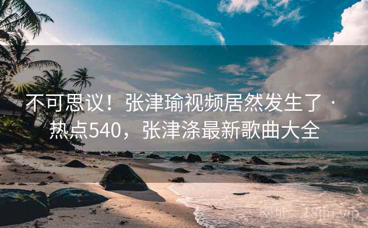 不可思议！张津瑜视频居然发生了 · 热点540，张津涤最新歌曲大全