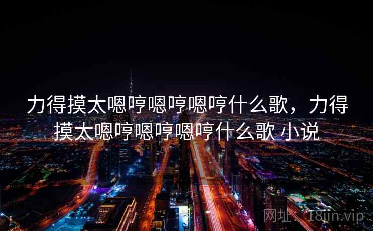 力得摸太嗯哼嗯哼嗯哼什么歌，力得摸太嗯哼嗯哼嗯哼什么歌 小说