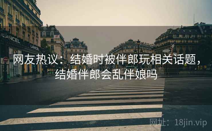 网友热议：结婚时被伴郎玩相关话题，结婚伴郎会乱伴娘吗