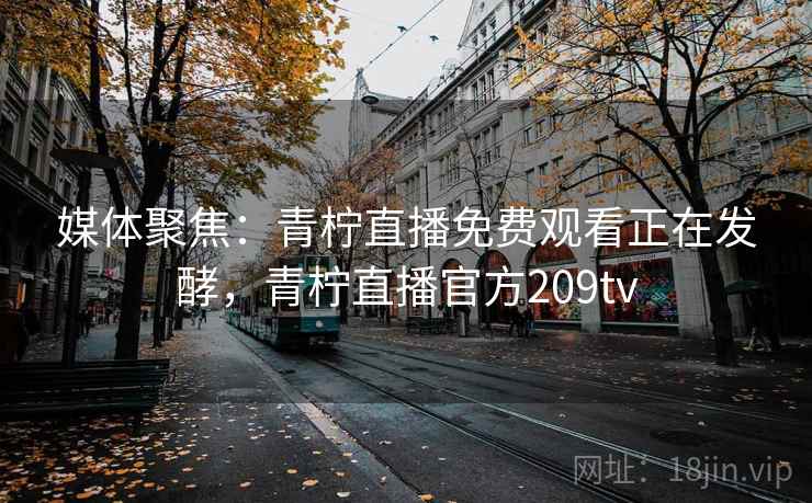 媒体聚焦：青柠直播免费观看正在发酵，青柠直播官方209tv