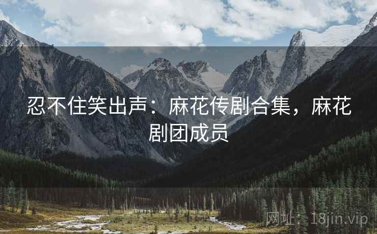 忍不住笑出声：麻花传剧合集，麻花剧团成员