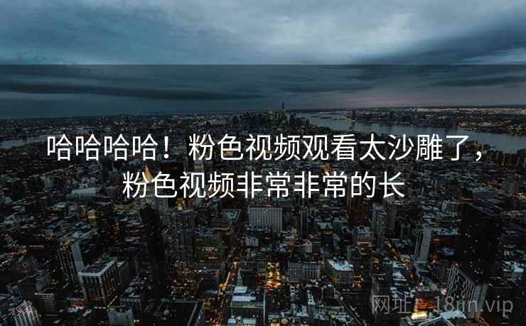 哈哈哈哈！粉色视频观看太沙雕了，粉色视频非常非常的长