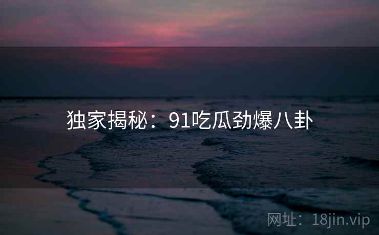 独家揭秘：91吃瓜劲爆八卦