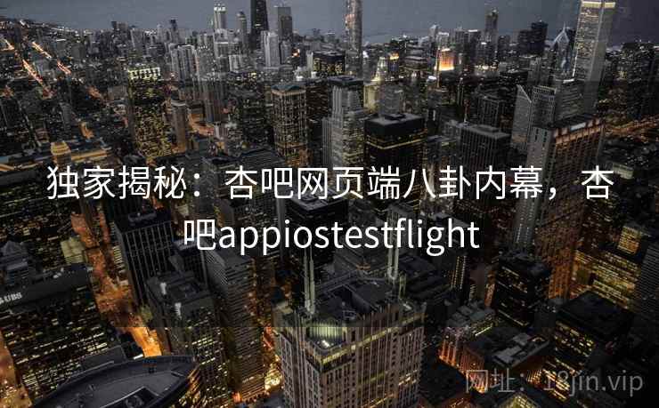 独家揭秘：杏吧网页端八卦内幕，杏吧appiostestflight