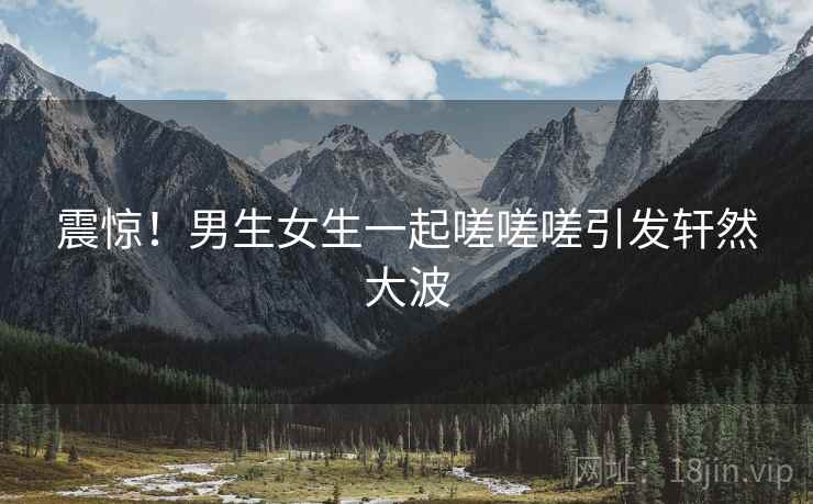 震惊！男生女生一起嗟嗟嗟引发轩然大波