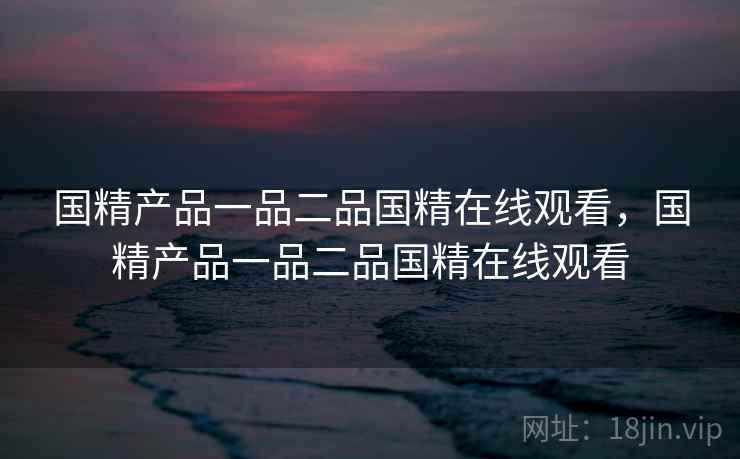 国精产品一品二品国精在线观看，国精产品一品二品国精在线观看