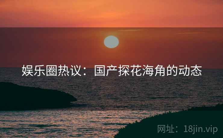娱乐圈热议：国产探花海角的动态