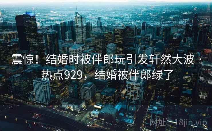 震惊!结婚时被伴郎玩引发轩然大波 · 热点929,结婚被伴郎绿了 震惊!结婚时被伴郎玩引发轩然大波 · 热点929,结婚被伴郎绿了