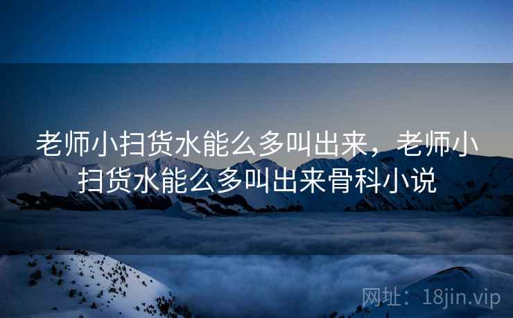 老师小扫货水能么多叫出来,老师小扫货水能么多叫出来骨科小说 老师小扫货水能么多叫出来,老师小扫货水能么多叫出来骨科小说