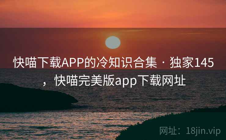 快喵下载APP的冷知识合集 · 独家145，快喵完美版app下载网址