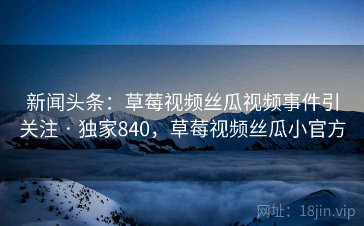 新闻头条:草莓视频丝瓜视频事件引关注 · 独家840,草莓视频丝瓜小官方 新闻头条:草莓视频丝瓜视频事件引关注 · 独家840,草莓视频丝瓜小官方