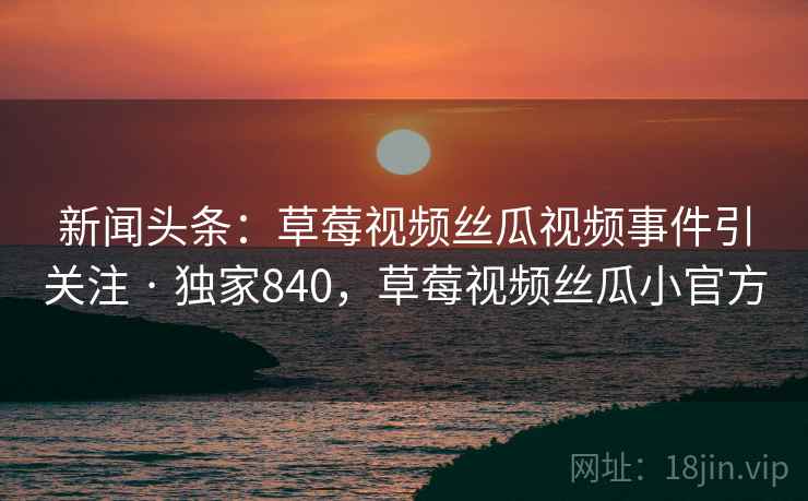 新闻头条:草莓视频丝瓜视频事件引关注 · 独家840,草莓视频丝瓜小官方 新闻头条:草莓视频丝瓜视频事件引关注 · 独家840,草莓视频丝瓜小官方