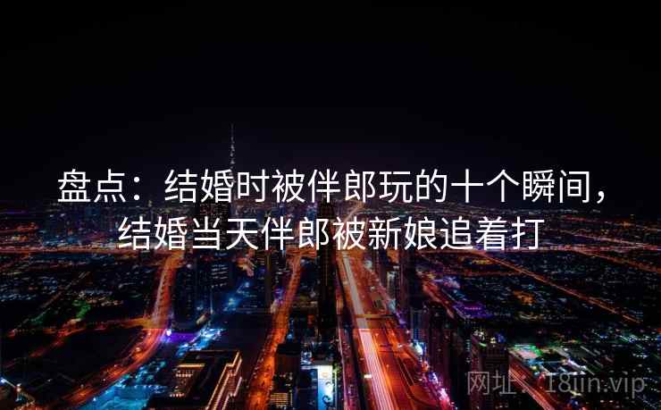 盘点:结婚时被伴郎玩的十个瞬间,结婚当天伴郎被新娘追着打 盘点:结婚时被伴郎玩的十个瞬间,结婚当天伴郎被新娘追着打