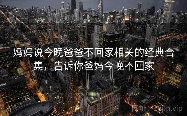 妈妈说今晚爸爸不回家相关的经典合集，告诉你爸妈今晚不回家