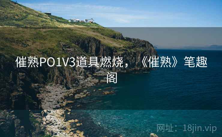 催熟PO1V3道具燃烧,《催熟》笔趣阁 催熟PO1V3道具燃烧,《催熟》笔趣阁