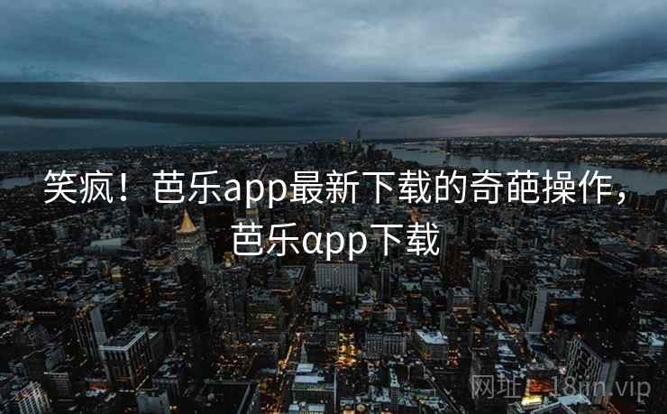 笑疯！芭乐app最新下载的奇葩操作，芭乐αpp下载