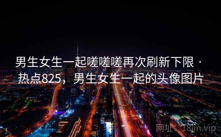 男生女生一起嗟嗟嗟再次刷新下限 · 热点825，男生女生一起的头像图片
