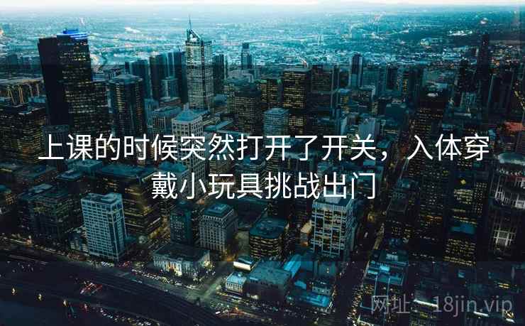 上课的时候突然打开了开关,入体穿戴小玩具挑战出门 上课的时候突然打开了开关,入体穿戴小玩具挑战出门