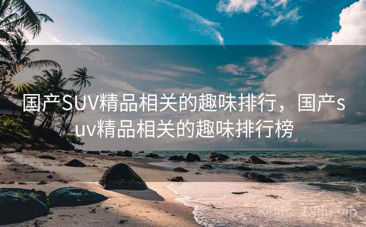 国产SUV精品相关的趣味排行,国产suv精品相关的趣味排行榜 国产SUV精品相关的趣味排行,国产suv精品相关的趣味排行榜