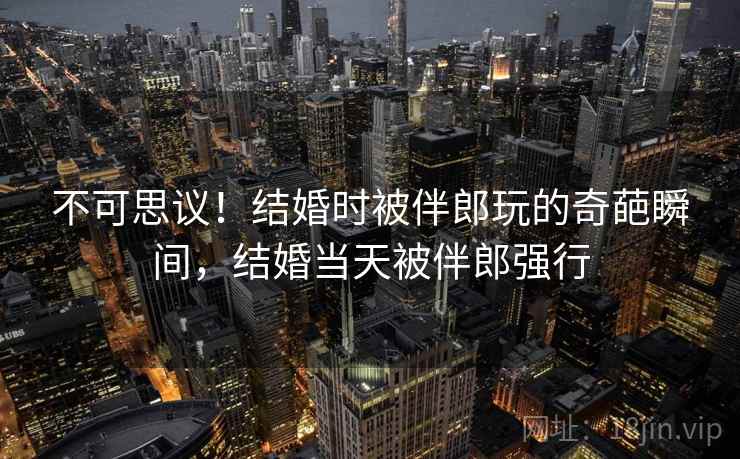 不可思议！结婚时被伴郎玩的奇葩瞬间，结婚当天被伴郎强行