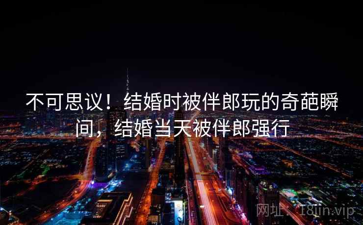 不可思议!结婚时被伴郎玩的奇葩瞬间,结婚当天被伴郎强行 不可思议!结婚时被伴郎玩的奇葩瞬间,结婚当天被伴郎强行