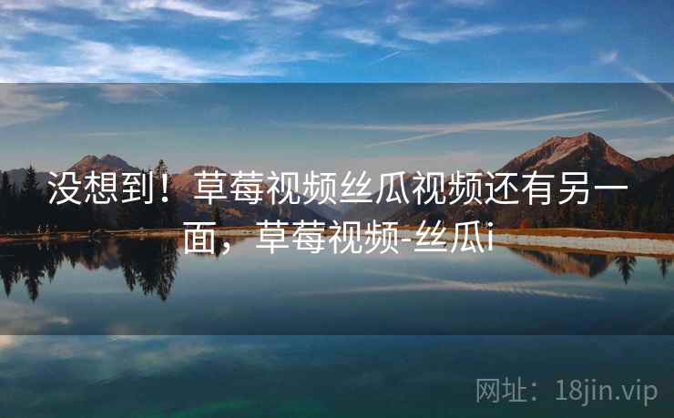 没想到！草莓视频丝瓜视频还有另一面，草莓视频-丝瓜i