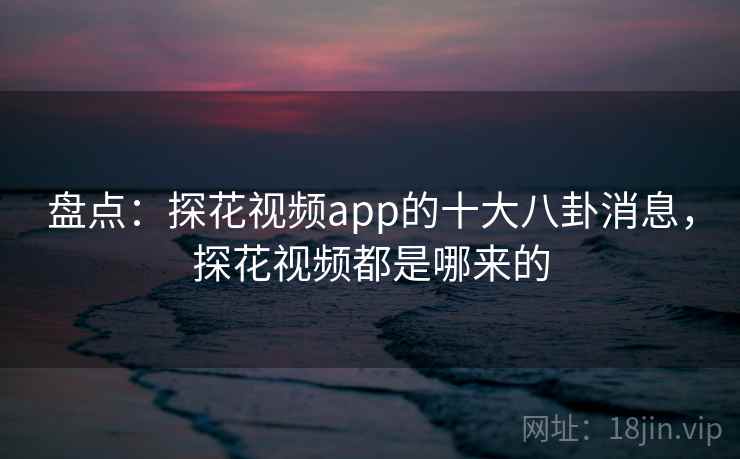盘点：探花视频app的十大八卦消息，探花视频都是哪来的