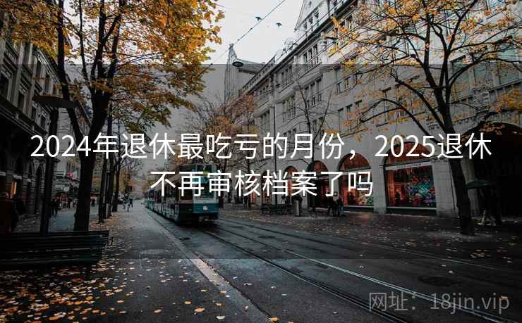 2024年退休最吃亏的月份，2025退休不再审核档案了吗